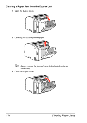 Page 121Clearing Paper Jams 114
Clearing a Paper Jam from the Duplex Unit
1Open the duplex cover.
2Carefully pull out the jammed paper.
Always remove the jammed paper in the feed direction as 
shown
 only.
3Close the duplex cover.
Downloaded From ManualsPrinter.com Manuals 