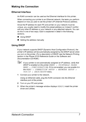 Page 14Network Connection 7
Making the Connection
Ethernet Interface
An RJ45 connector can be used as the Ethernet interface for this printer.
When connecting your printer to an Ethernet network, the tasks you perform 
depend on how you plan to set the printer’s IP (Internet Protocol) address.
Since the IP address for each PC and printer on your network must be 
unique, you usually need to modify this preset address so it doesn’t conflict 
with any other IP address or your network or any attached network. You...