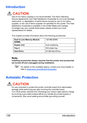 Page 143Introduction 136
Introduction
CAUTION
Use of non-Xerox supplies is not recommended. The Xerox Warranty, 
Service Agreements, and Total Satisfaction Guarantee do not cover damage, 
malfunction, or degradation of performance caused by use of non-Xerox 
supplies, or the use of Xerox supplies not specified for this printer. The Total 
Satisfaction Guarantee is available in the United States and Canada. 
Coverage may vary outside these areas; please contact your local 
representative for details. 
This...