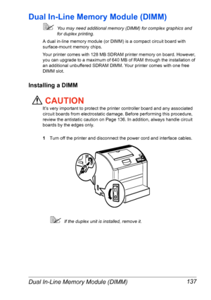 Page 144Dual In-Line Memory Module (DIMM) 137
Dual In-Line Memory Module (DIMM)
You may need additional memory (DIMM) for complex graphics and 
for duplex printing. 
A dual in-line memory module (or DIMM) is a compact circuit board with 
surface-mount memory chips.
Your printer comes with 128 MB SDRAM printer memory on board. However, 
you can upgrade to a maximum of 640 MB of RAM through the installation of 
an additional unbuffered SDRAM DIMM. Your printer comes with one free 
DIMM slot.
Installing a DIMM...