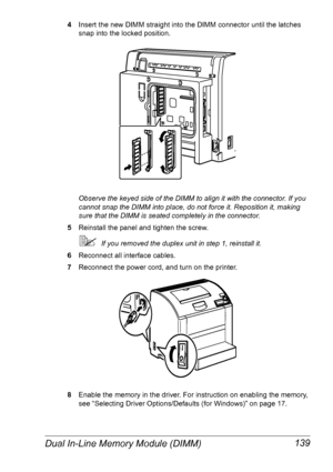 Page 146Dual In-Line Memory Module (DIMM) 139
4Insert the new DIMM straight into the DIMM connector until the latches 
snap into the locked position.
Observe the keyed side of the DIMM to align it with the connector. If you 
cannot snap the DIMM into place, do not force it. Reposition it, making 
sure that the DIMM is seated completely in the connector.
5Reinstall the panel and tighten the screw.
If you removed the duplex unit in step 1, reinstall it.
6Reconnect all interface cables.
7Reconnect the power cord,...