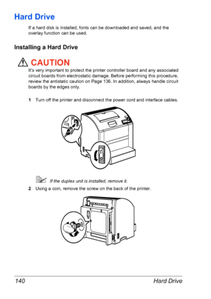 Page 147Hard Drive 140
Hard Drive
If a hard disk is installed, fonts can be downloaded and saved, and the 
overlay function can be used.
Installing a Hard Drive
CAUTION
It’s very important to protect the printer controller board and any associated 
circuit boards from electrostatic damage. Before performing this procedure, 
review the antistatic caution on 
Page 136. In addition, always handle circuit 
boards by the edges only.
1Turn off the printer and disconnect the power cord and interface cables.
If the...