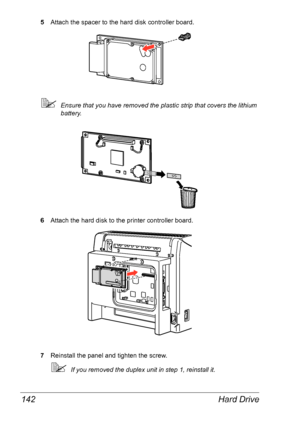 Page 149Hard Drive 142
5Attach the spacer to the hard disk controller board.
Ensure that you have removed the plastic strip that covers the lithium 
battery.
 
6Attach the hard disk to the printer controller board.
7Reinstall the panel and tighten the screw.
If you removed the duplex unit in step 1, reinstall it.
Downloaded From ManualsPrinter.com Manuals 