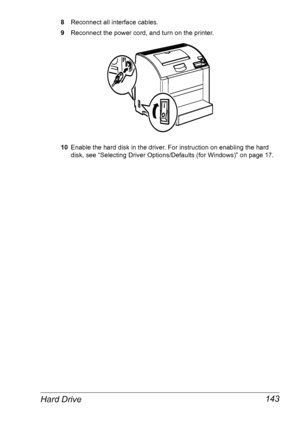 Page 150Hard Drive 143
8Reconnect all interface cables.
9Reconnect the power cord, and turn on the printer.
10Enable the hard disk in the driver. For instruction on enabling the hard 
disk, see 
“Selecting Driver Options/Defaults (for Windows)” on page 17.
Downloaded From ManualsPrinter.com Manuals 