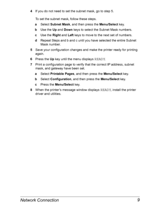 Page 16Network Connection 9
4If you do not need to set the subnet mask, go to step 5. 
 
To set the subnet mask, follow these steps.
aSelect Subnet Mask, and then press the Menu/Select key.
bUse the Up and Down keys to select the Subnet Mask numbers.
cUse the Right and Left keys to move to the next set of numbers.
dRepeat Steps and b and c until you have selected the entire Subnet 
Mask number.
5Save your configuration changes and make the printer ready for printing 
again.
6Press the Up key until the menu...