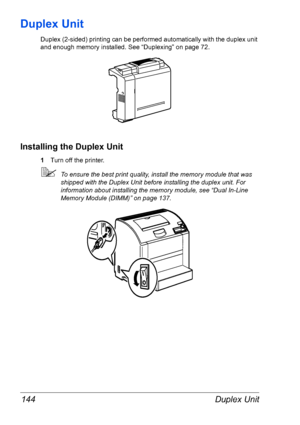 Page 151Duplex Unit 144
Duplex Unit
Duplex (2-sided) printing can be performed automatically with the duplex unit 
and enough memory installed. See 
“Duplexing” on page 72.
Installing the Duplex Unit
1Turn off the printer.
To ensure the best print quality, install the memory module that was 
shipped with the Duplex Unit before installing the duplex unit. For 
information about installing the memory module, see 
“Dual In-Line 
Memory Module (DIMM)” on page 137.
Downloaded From ManualsPrinter.com Manuals 