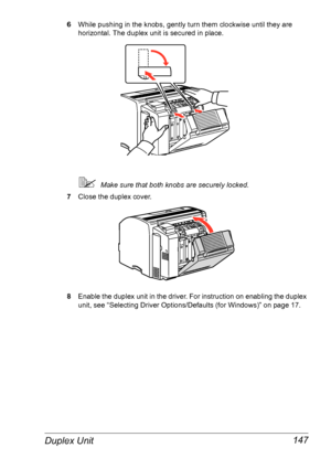 Page 154Duplex Unit 147
6While pushing in the knobs, gently turn them clockwise until they are 
horizontal. The duplex unit is secured in place.
Make sure that both knobs are securely locked.
7Close the duplex cover.
8Enable the duplex unit in the driver. For instruction on enabling the duplex 
unit, see 
“Selecting Driver Options/Defaults (for Windows)” on page 17.
Downloaded From ManualsPrinter.com Manuals 