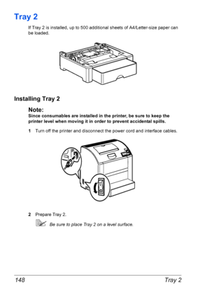 Page 155Tray 2 148
Tray 2
If Tray 2 is installed, up to 500 additional sheets of A4/Letter-size paper can 
be loaded.
Installing Tray 2
Note:
Since consumables are installed in the printer, be sure to keep the 
printer level when moving it in order to prevent accidental spills.
1Turn off the printer and disconnect the power cord and interface cables.
2Prepare Tray 2.
Be sure to place Tray 2 on a level surface.
Downloaded From ManualsPrinter.com Manuals 