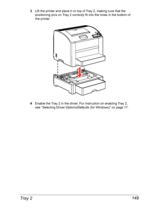 Page 156Tray 2 149
3Lift the printer and place it on top of Tray 2, making sure that the 
positioning pins on Tray 2 correctly fit into the holes in the bottom of 
the
 printer.
4Enable the Tray 2 in the driver. For instruction on enabling Tray 2, 
see
 “Selecting Driver Options/Defaults (for Windows)” on page 17.
Downloaded From ManualsPrinter.com Manuals 