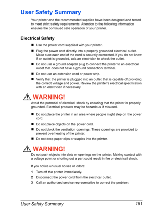 Page 158User Safety Summary 151
User Safety Summary
Your printer and the recommended supplies have been designed and tested 
to meet strict safety requirements. Attention to the following information 
ensures the continued safe operation of your printer.
Electrical Safety
„Use the power cord supplied with your printer.
„Plug the power cord directly into a properly grounded electrical outlet. 
Make sure each end of the cord is securely connected. If you do not know 
if an outlet is grounded, ask an electrician to...