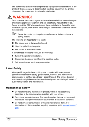 Page 159User Safety Summary 152
The power cord is attached to the printer as a plug-in device at the back of the 
printer. If it is necessary to disconnect all electrical power from the printer, 
disconnect the power cord from the electrical outlet.
WARNING!
Do not remove the covers or guards that are fastened with screws unless you 
are installing optional equipment and are specifically instructed to do so. 
Power should be OFF when performing these installations. Except for user-
installable options, there are...