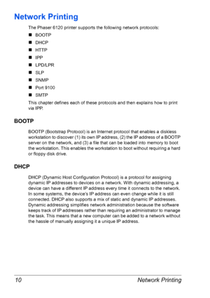 Page 17Network Printing 10
Network Printing
The Phaser 6120 printer supports the following network protocols:
„BOOTP
„DHCP
„HTTP
„IPP
„LPD/LPR
„SLP
„SNMP
„Port 9100
„SMTP
This chapter defines each of these protocols and then explains how to print 
via IPP.
BOOTP
BOOTP (Bootstrap Protocol) is an Internet protocol that enables a diskless 
workstation to discover (1) its own IP address, (2) the IP address of a BOOTP 
server on the network, and (3) a file that can be loaded into memory to boot 
the workstation....