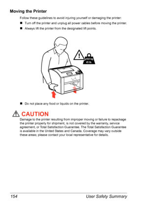 Page 161User Safety Summary 154
Moving the Printer 
Follow these guidelines to avoid injuring yourself or damaging the printer:
„Turn off the printer and unplug all power cables before moving the printer.
„Always lift the printer from the designated lift points. 
„Do not place any food or liquids on the printer.
CAUTION
Damage to the printer resulting from improper moving or failure to repackage 
the printer properly for shipment, is not covered by the warranty, service 
agreement, or Total Satisfaction...