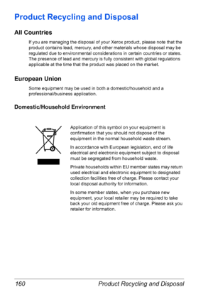 Page 167Product Recycling and Disposal 160
Product Recycling and Disposal
All Countries
If you are managing the disposal of your Xerox product, please note that the 
product contains lead, mercury, and other materials whose disposal may be 
regulated due to environmental considerations in certain countries or states. 
The presence of lead and mercury is fully consistent with global regulations 
applicable at the time that the product was placed on the market.
European Union
Some equipment may be used in both a...