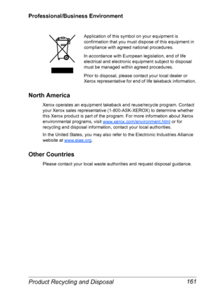 Page 168Product Recycling and Disposal 161
Professional/Business Environment
North America
Xerox operates an equipment takeback and reuse/recycle program. Contact 
your Xerox sales representative (1-800-ASK-XEROX) to determine whether 
this Xerox product is part of the program. For more information about Xerox 
environmental programs, visit 
www.xerox.com/environment.html or for 
recycling and disposal information, contact your local authorities.
In the United States, you may also refer to the Electronic...