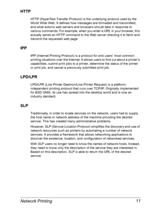 Page 18Network Printing 11
HTTP
HTTP (HyperText Transfer Protocol) is the underlying protocol used by the 
World Wide Web. It defines how messages are formatted and transmitted, 
and what actions web servers and browsers should take in response to 
various commands. For example, when you enter a URL in your browser, this 
actually sends an HTTP command to the Web server directing it to fetch and 
transmit the requested web page. 
IPP
IPP (Internet Printing Protocol) is a protocol for end users’ most common...