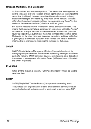 Page 19Network Printing 12
Unicast, Multicast, and Broadcast
SLP is a unicast and a multicast protocol. This means that messages can be 
sent to one agent at a time (unicast) or to all agents (that are listening) at the 
same time (multicast). However, a multicast is not a broadcast. In theory, 
broadcast messages are heard by every node on the network. Multicast 
differs from broadcast because multicast messages are only heard by the 
nodes on the network that have joined the multicast group. 
For obvious...