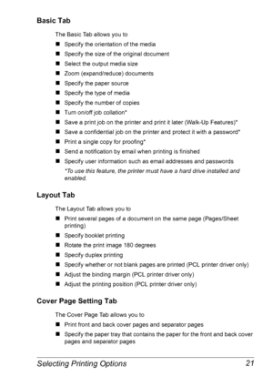 Page 28Selecting Printing Options 21
Basic Tab
The Basic Tab allows you to
„Specify the orientation of the media
„Specify the size of the original document
„Select the output media size
„Zoom (expand/reduce) documents
„Specify the paper source
„Specify the type of media
„Specify the number of copies
„Turn on/off job collation*
„Save a print job on the printer and print it later (Walk-Up Features)*
„Save a confidential job on the printer and protect it with a password*
„Print a single copy for proofing*
„Send a...