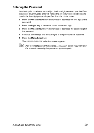 Page 36About the Control Panel 29
Entering the Password
In order to print or delete a secured job, the four-digit password specified from 
the printer driver must be entered. Follow the procedure described below to 
type in the four-digit password specified from the printer driver.
1Press the Up and Down keys to increase or decrease the first digit of the 
password.
2Press the Right key to move the cursor to the next digit.
3Press the Up and Down keys to increase or decrease the second digit of 
the password....