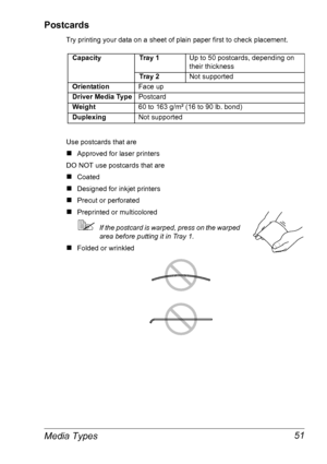 Page 58Media Types 51
Postcards
Try printing your data on a sheet of plain paper first to check placement. 
Use postcards that are
„Approved for laser printers
DO NOT use postcards that are
„Coated
„Designed for inkjet printers
„Precut or perforated
„Preprinted or multicolored
If the postcard is warped, press on the warped 
area before putting it in Tray 1.
„Folded or wrinkled
CapacityTr a y  1  Up to 50 postcards, depending on 
their thickness
Tr a y  2Not supported
OrientationFace up
Driver Media...