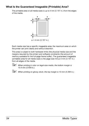 Page 61Media Types 54
What Is the Guaranteed Imageable (Printable) Area?
The printable area on all media sizes is up to 4 mm (0.157 in.) from the edges 
of the media.
Each media size has a specific imageable area, the maximum area on which 
the printer can print clearly and without distortion. 
This area is subject to both hardware limits (the physical media size and the 
margins required by the printer) and software constraints (the amount of 
memory available for the full-page frame buffer). The guaranteed...