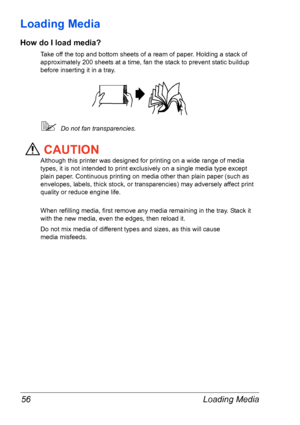 Page 63Loading Media 56
Loading Media 
How do I load media?
Take off the top and bottom sheets of a ream of paper. Holding a stack of 
approximately 200 sheets at a time, fan the stack to prevent static buildup 
before inserting it in a tray.
Do not fan transparencies.
CAUTION
Although this printer was designed for printing on a wide range of media 
types, it is not intended to print exclusively on a single media type except 
plain paper. Continuous printing on media other than plain paper (such as 
envelopes,...