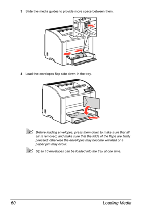 Page 67Loading Media 60
3Slide the media guides to provide more space between them.
4Load the envelopes flap side down in the tray. 
Before loading envelopes, press them down to make sure that all 
air is removed, and make sure that the folds of the flaps are firmly 
pressed; otherwise the envelopes may become wrinkled or a 
paper jam may occur.
Up to 10 envelopes can be loaded into the tray at one time.
Downloaded From ManualsPrinter.com Manuals 