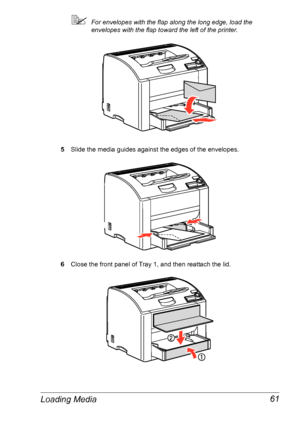 Page 68Loading Media 61
For envelopes with the flap along the long edge, load the 
envelopes with the flap toward the left of the printer.
5Slide the media guides against the edges of the envelopes.
6Close the front panel of Tray 1, and then reattach the lid.
Downloaded From ManualsPrinter.com Manuals 