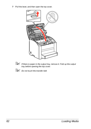 Page 69Loading Media 62
7Pull the lever, and then open the top cover.
If there is paper in the output tray, remove it. Fold up the output 
tray before opening the top cover.
Do not touch the transfer belt.
Downloaded From ManualsPrinter.com Manuals 