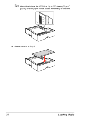 Page 77Loading Media 70
Do not load above the 100% line. Up to 500 sheets (80 g/m2 
[22
 lb.]) of plain paper can be loaded into the tray at one time.
6Reattach the lid to Tray 2.
100%
75
50
Downloaded From ManualsPrinter.com Manuals 