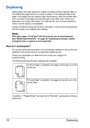 Page 79Duplexing 72
Duplexing
Select paper with high opacity for duplex (2-sided) printing. Opacity refers to 
how effectively paper blocks out what is written on the opposite side of the 
page. If the paper has low opacity (high translucency), then the printed data 
from one side of the page will show through to the other side. Check your 
application for margin information. For best results, print a small quantity to 
make sure the opacity is acceptable.
Duplex (2-sided) printing can be done manually or can...