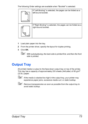 Page 80Output Tray 73
The following Order settings are available when Booklet is selected:
1Load plain paper into the tray.
2From the printer driver, specify the layout for duplex printing.
3Click OK.
With autoduplexing, the back side is printed first, and then the front 
side is printed.
Output Tray
All printed media is output to the face-down output tray on top of the printer. 
This tray has a capacity of approximately 200 sheets (A4/Letter) of 80 g/m2 
(22 lb.) paper. 
If the media is stacked too high in...