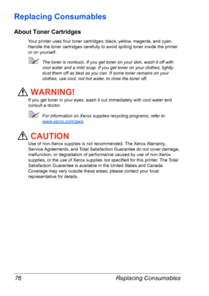 Page 83Replacing Consumables 76
Replacing Consumables
About Toner Cartridges
Your printer uses four toner cartridges: black, yellow, magenta, and cyan. 
Handle the toner cartridges carefully to avoid spilling toner inside the printer 
or on yourself.
The toner is nontoxic. If you get toner on your skin, wash it off with 
cool water and a mild soap. If you get toner on your clothes, lightly 
dust them off as best as you can. If some toner remains on your 
clothes, use cool, not hot water, to rinse the toner...