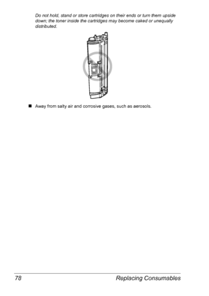 Page 85Replacing Consumables 78
Do not hold, stand or store cartridges on their ends or turn them upside 
down; the toner inside the cartridges may become caked or unequally 
distributed.
„Away from salty air and corrosive gases, such as aerosols.
Downloaded From ManualsPrinter.com Manuals 