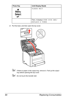 Page 87Replacing Consumables 80
2Pull the lever, and then open the top cover.
If there is paper in the output tray, remove it. Fold up the output 
tray before opening the top cover.
Do not touch the transfer belt.
PLEASE WAIT
Then, it displays OPEN DOOR AND/
REPLACE X TONER
Press Key Until Display Reads
Downloaded From ManualsPrinter.com Manuals 