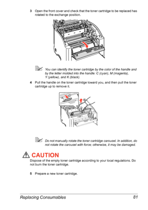 Page 88Replacing Consumables 81
3Open the front cover and check that the toner cartridge to be replaced has 
rotated to the exchange position.
You can identify the toner cartridge by the color of the handle and 
by the letter molded into the handle: C (cyan), M (magenta), 
Y
 (yellow), and K (black).
4Pull the handle on the toner cartridge toward you, and then pull the toner 
cartridge up to remove it.
Do not manually rotate the toner cartridge carousel. In addition, do 
not rotate the carousel with force;...