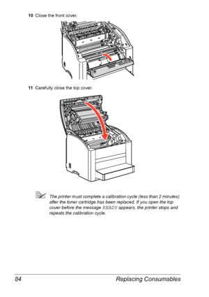 Page 91Replacing Consumables 84
10Close the front cover.
11Carefully close the top cover.
The printer must complete a calibration cycle (less than 2 minutes) 
after the toner cartridge has been replaced. If you open the top 
cover before the message 
READY appears, the printer stops and 
repeats the calibration cycle.
Downloaded From ManualsPrinter.com Manuals 