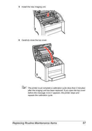 Page 94Replacing Routine Maintenance Items 87
5Install the new imaging unit.
6Carefully close the top cover.
The printer must complete a calibration cycle (less than 2 minutes) 
after the imaging unit has been replaced. If you open the top cover 
before the message 
READY appears, the printer stops and 
repeats the calibration cycle.
Downloaded From ManualsPrinter.com Manuals 