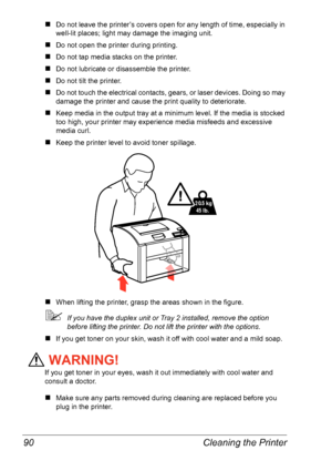 Page 97Cleaning the Printer 90
„Do not leave the printer’s covers open for any length of time, especially in 
well-lit places; light may damage the imaging unit.
„Do not open the printer during printing.
„Do not tap media stacks on the printer.
„Do not lubricate or disassemble the printer.
„Do not tilt the printer.
„Do not touch the electrical contacts, gears, or laser devices. Doing so may 
damage the printer and cause the print quality to deteriorate.
„Keep media in the output tray at a minimum level. If the...