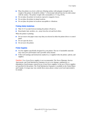 Page 11
User Safety
Phaser® 6125 Color Laser Printer 1-5
■Place the printer on a level, solid non-vibra ting surface with adequate strength for the 
weight of the printer. It should  be within 1° of horizontal with all four feet in solid contact 
with the surface. The printer weight w ith consumables is 17.2 kg (38 lb.). 
■Do not place the printer in locations exposed to magnetic forces.
■Do not place the printer in damp locations.
■Do not place the printer in locations susceptible to vibrations.
Printing...