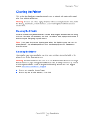 Page 106Cleaning the Printer
Phaser® 6125 Color Laser Printer
8-2
Cleaning the Printer
This section describes how to clean the printer in order to maintain it in good condition and 
print clean printouts all the time.
Warning: Be sure to turn off and unplug the printer before accessing the interior of the printer 
for cleaning, maintenance, or fault clearance. Access to a live printer’s interior can cause 
electric shock.
Cleaning the Exterior
Clean the exterior of the printer about once a month. Wipe the parts...