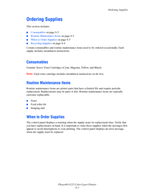 Page 107Ordering Supplies
Phaser® 6125 Color Laser Printer
8-3
Ordering Supplies
This section includes:
 ■Consumables on page 8-3
■Routine Maintenance Items on page 8-3
■When to Order Supplies on page 8-3
■Recycling Supplies on page 8-4
Certain consumables and routine maintenance items need to be ordered occasionally. Each 
supply includes installation instructions.
 
Consumables
Genuine Xerox Toner Cartridges (Cyan, Magenta, Yellow, and Black)
Note: Each toner cartridge includes installation instructions on the...