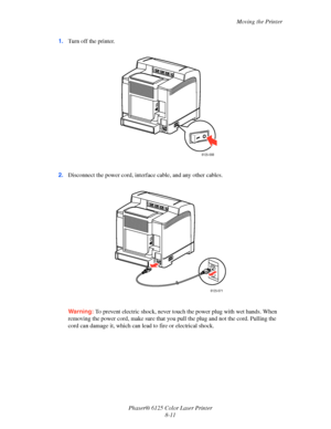 Page 115Moving the Printer
Phaser® 6125 Color Laser Printer
8-11 1.Turn off the printer.
2.Disconnect the power cord, interface cable, and any other cables.
Warning: To prevent electric shock, never touch the power plug with wet hands. When 
removing the power cord, make sure that you pull the plug and not the cord. Pulling the 
cord can damage it, which can lead to fire or electrical shock.
6125-088
6125-071
Downloaded From ManualsPrinter.com Manuals 