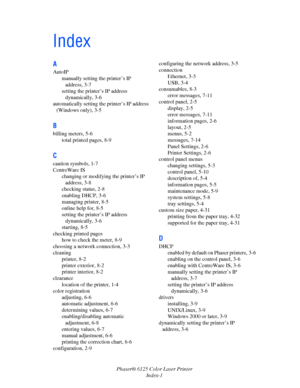 Page 118Phaser® 6125 Color Laser Printer
Index-1
Index
A
AutoIP
manually setting the printer’s IP 
address, 3-7
setting the printer’s IP address 
dynamically, 3-6
automatically setting the printer’s IP address 
(Windows only), 3-5
B
billing meters, 5-6
total printed pages, 8-9
C
caution symbols, 1-7
CentreWare IS
changing or modifying the printer’s IP 
address, 3-8
checking status, 2-8
enabling DHCP, 3-6
managing printer, 8-5
online help for, 8-5
setting the printer’s IP address 
dynamically, 3-6
starting, 8-5...