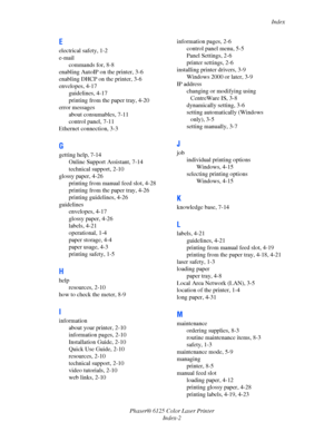 Page 119Index
Phaser® 6125 Color Laser Printer
Index-2
E
electrical safety, 1-2
e-mail
commands for, 8-8
enabling AutoIP on the printer, 3-6
enabling DHCP on the printer, 3-6
envelopes, 4-17
guidelines, 4-17
printing from the paper tray, 4-20
error messages
about consumables, 7-11
control panel, 7-11
Ethernet connection, 3-3
G
getting help, 7-14
Online Support Assistant, 7-14
technical support, 2-10
glossy paper, 4-26
printing from manual feed slot, 4-28
printing from the paper tray, 4-26
printing guidelines,...