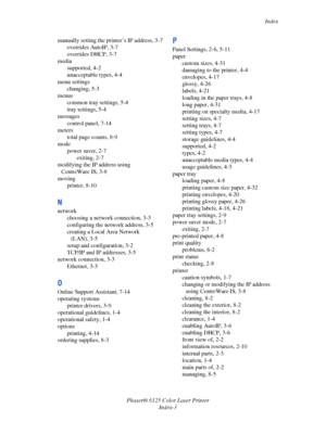 Page 120Index
Phaser® 6125 Color Laser Printer
Index-3 manually setting the printer’s IP address, 3-7
overrides AutoIP, 3-7
overrides DHCP, 3-7
media
supported, 4-2
unacceptable types, 4-4
menu settings
changing, 5-3
menus
common tray settings, 5-4
tray settings, 5-4
messages
control panel, 7-14
meters
total page counts, 8-9
mode
power saver, 2-7
exiting, 2-7
modifying the IP address using 
CentreWare IS, 3-8
moving
printer, 8-10
N
network
choosing a network connection, 3-3
configuring the network address, 3-5...