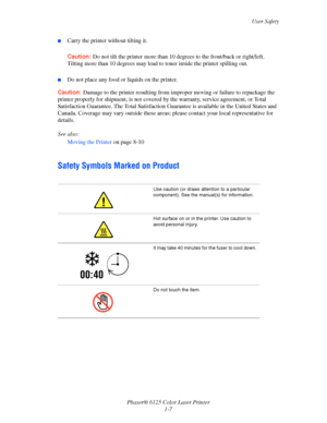 Page 13
User Safety
Phaser® 6125 Color Laser Printer 1-7
■Carry the printer without tilting it.
Caution: Do not tilt the printer more than 10  degrees to the front/back or right/left. 
Tilting more than 10 degrees may lead  to toner inside the printer spilling out.
■Do not place any food or liquids on the printer.
Caution: Damage to the printer resulting from improp er moving or failure to repackage the 
printer properly for shipment,  is not covered by the warranty,  service agreement, or Total 
Satisfaction...