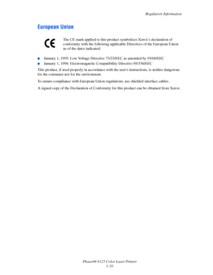 Page 16
Regulatory Information
Phaser® 6125 Color Laser Printer 1-10
European Union
■January 1, 1995: Low Voltage Directiv e 73/23/EEC as amended by 93/68/EEC
■January 1, 1996: Electromagnetic Compatibility Directive 89/336/EEC
This product, if used properly in accordance w ith the users instructions, is neither dangerous 
for the consumer nor for the environment.
To ensure compliance with European Union  regulations, use shielded interface cables.
A signed copy of the Declaration of Conformity  for this...