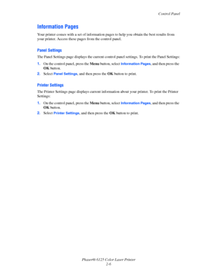 Page 25
Control Panel
Phaser® 6125 Color Laser Printer 2-6
Information Pages
Your printer comes with a set of information pa ges to help you obtain the best results from 
your printer. Access these  pages from the control panel.
Panel Settings
The Panel Settings page displays  the current control panel settings. To print the Panel Settings:
1. On the control panel, press the  Menu
 button, select Information Pages, and then press the 
OK  button.
2. Select 
Panel Settings, and then press the  OK button to...