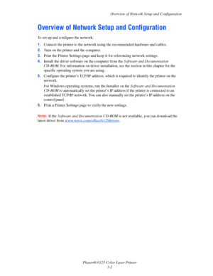 Page 31Overview of Network Setup and Configuration
Phaser® 6125 Color Laser Printer
3-2
Overview of Network Setup and Configuration
To set up and configure the network:
1.Connect the printer to the network using the recommended hardware and cables.
2.Turn on the printer and the computer.
3.Print the Printer Settings page and keep it for referencing network settings.
4.Install the driver software on the computer from the Software and Documentation 
CD-ROM. For information on driver installation, see the section...